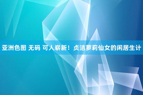 亚洲色图 无码 可人崭新！贞洁萝莉仙女的闲居生计