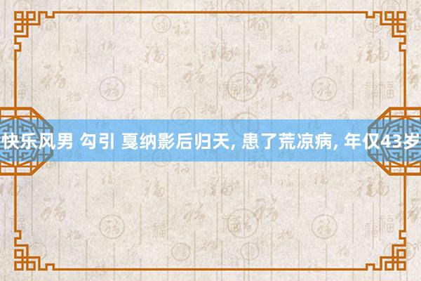 快乐风男 勾引 戛纳影后归天， 患了荒凉病， 年仅43岁