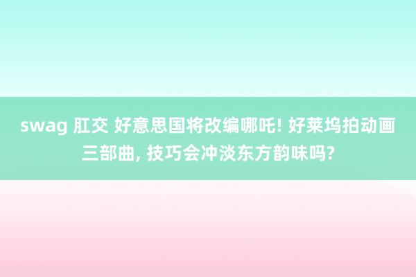 swag 肛交 好意思国将改编哪吒! 好莱坞拍动画三部曲， 技巧会冲淡东方韵味吗?