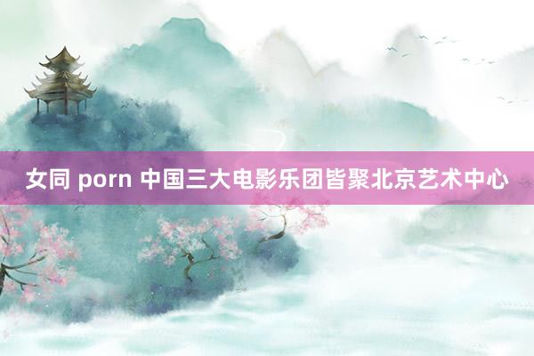 女同 porn 中国三大电影乐团皆聚北京艺术中心