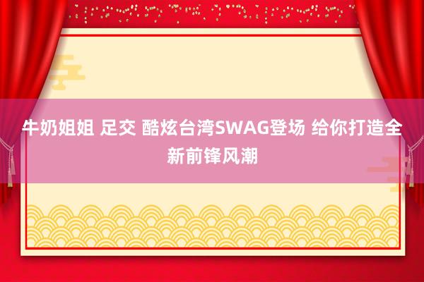 牛奶姐姐 足交 酷炫台湾SWAG登场 给你打造全新前锋风潮
