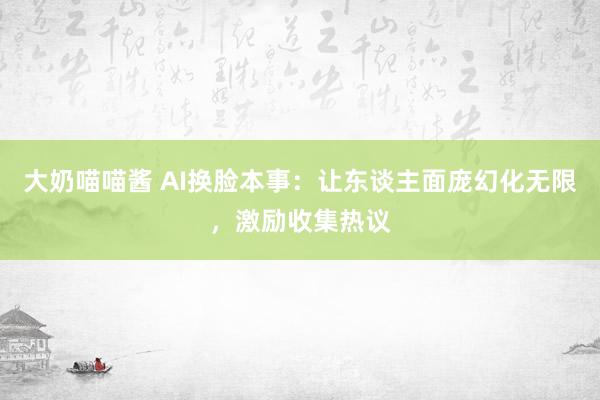 大奶喵喵酱 AI换脸本事：让东谈主面庞幻化无限，激励收集热议