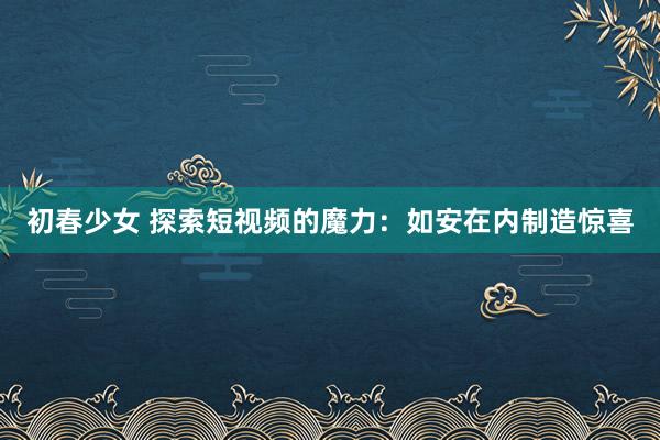 初春少女 探索短视频的魔力：如安在内制造惊喜