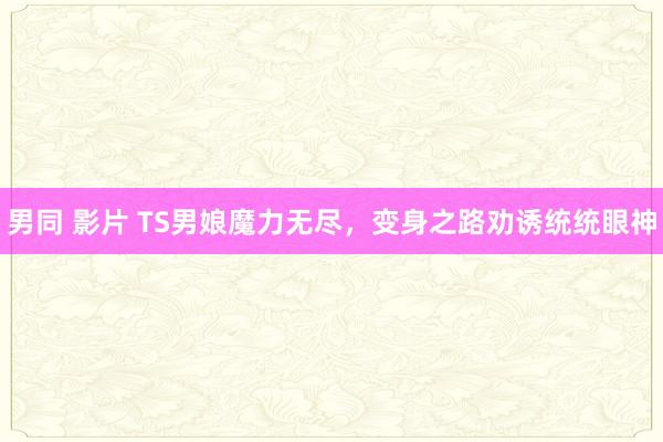 男同 影片 TS男娘魔力无尽，变身之路劝诱统统眼神