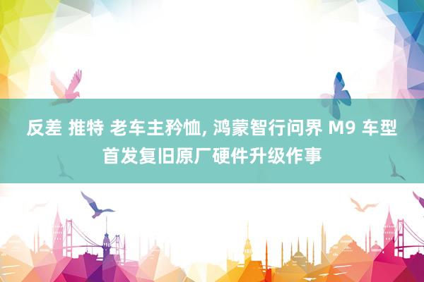 反差 推特 老车主矜恤， 鸿蒙智行问界 M9 车型首发复旧原厂硬件升级作事