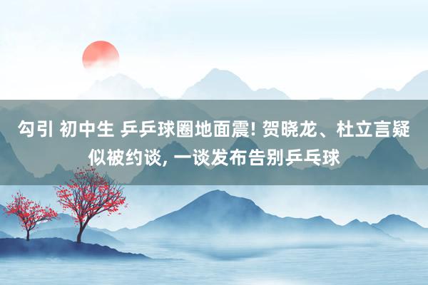 勾引 初中生 乒乒球圈地面震! 贺晓龙、杜立言疑似被约谈， 一谈发布告别乒乓球