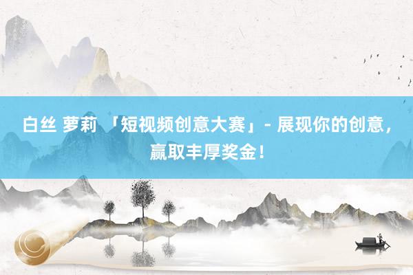 白丝 萝莉 「短视频创意大赛」- 展现你的创意，赢取丰厚奖金！