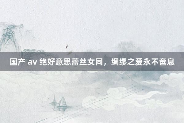 国产 av 绝好意思蕾丝女同，绸缪之爱永不啻息
