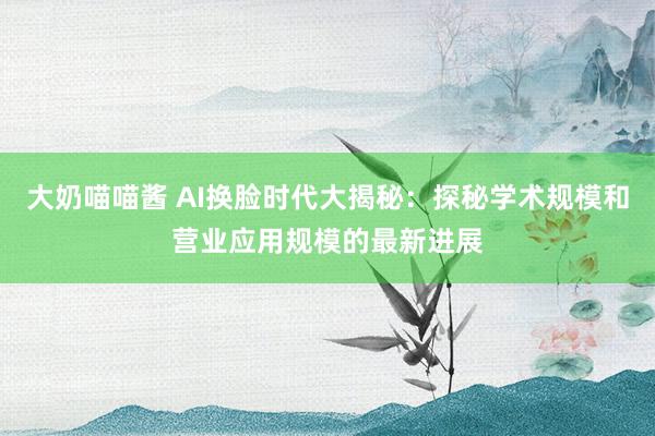 大奶喵喵酱 AI换脸时代大揭秘：探秘学术规模和营业应用规模的最新进展