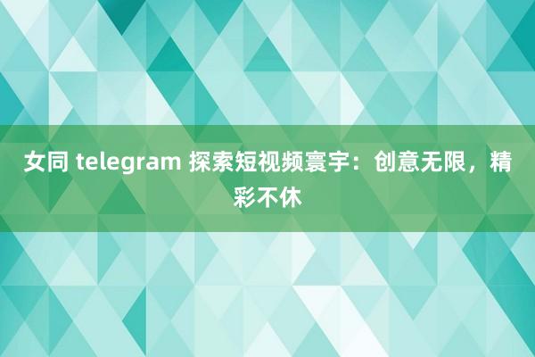女同 telegram 探索短视频寰宇：创意无限，精彩不休