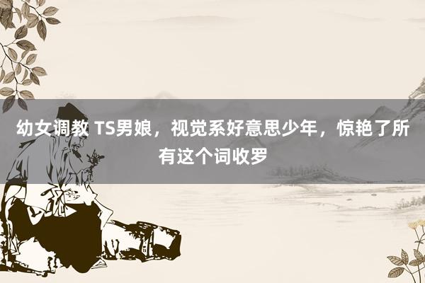 幼女调教 TS男娘，视觉系好意思少年，惊艳了所有这个词收罗
