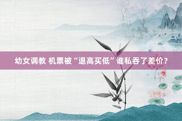 幼女调教 机票被“退高买低”谁私吞了差价？