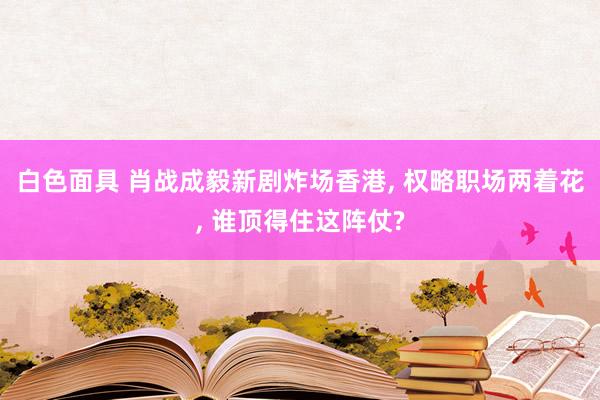 白色面具 肖战成毅新剧炸场香港， 权略职场两着花， 谁顶得住这阵仗?