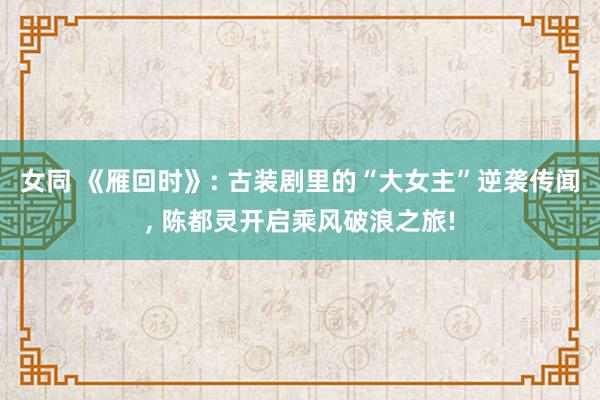女同 《雁回时》: 古装剧里的“大女主”逆袭传闻， 陈都灵开启乘风破浪之旅!