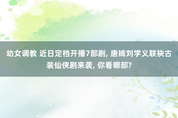 幼女调教 近日定档开播7部剧， 唐嫣刘学义联袂古装仙侠剧来袭， 你看哪部?