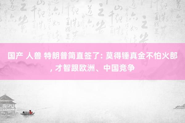 国产 人兽 特朗普简直签了: 莫得锤真金不怕火部， 才智跟欧洲、中国竞争