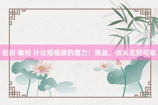 自拍 偷拍 计议短视频的魔力：挑战，点火无穷可能