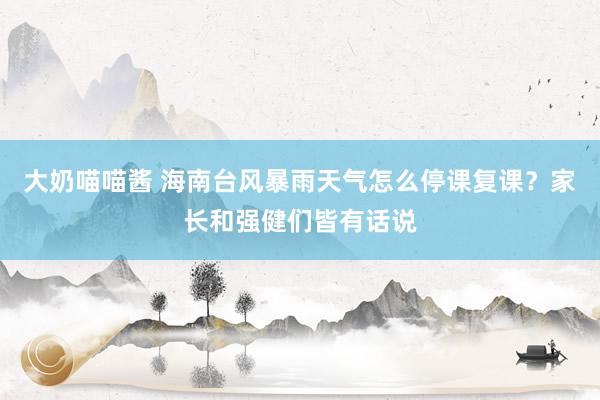 大奶喵喵酱 海南台风暴雨天气怎么停课复课？家长和强健们皆有话说