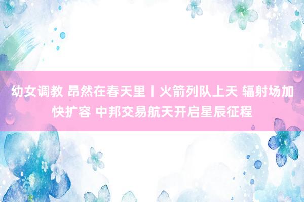 幼女调教 昂然在春天里丨火箭列队上天 辐射场加快扩容 中邦交易航天开启星辰征程
