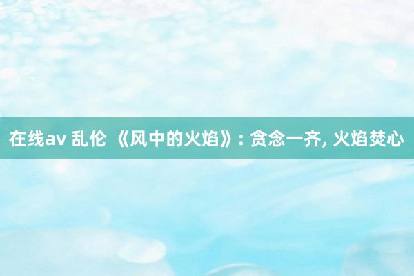 在线av 乱伦 《风中的火焰》: 贪念一齐， 火焰焚心