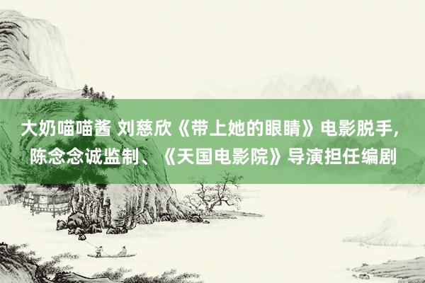 大奶喵喵酱 刘慈欣《带上她的眼睛》电影脱手， 陈念念诚监制、《天国电影院》导演担任编剧