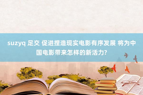 suzyq 足交 促进捏造现实电影有序发展 将为中国电影带来怎样的新活力?