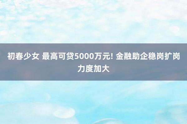 初春少女 最高可贷5000万元! 金融助企稳岗扩岗力度加大