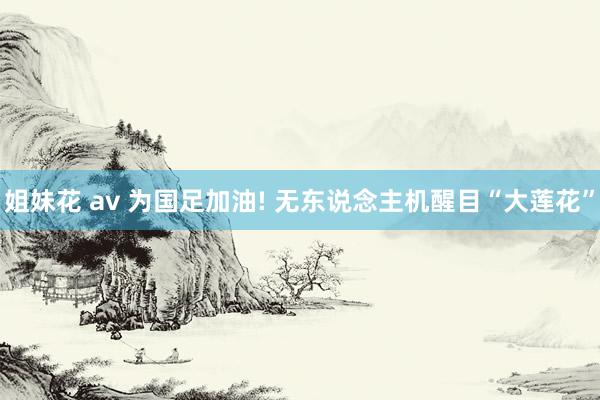 姐妹花 av 为国足加油! 无东说念主机醒目“大莲花”