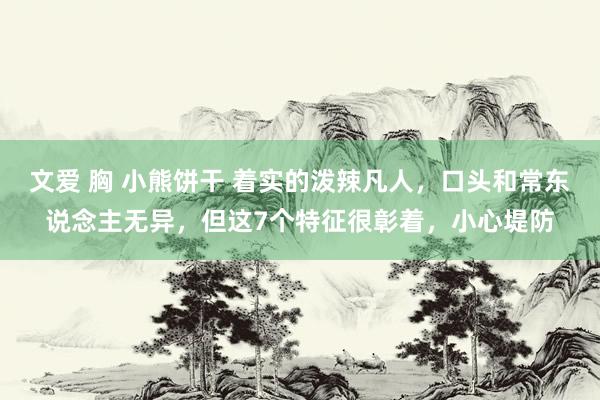 文爱 胸 小熊饼干 着实的泼辣凡人，口头和常东说念主无异，但这7个特征很彰着，小心堤防