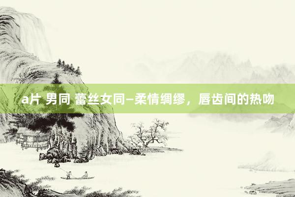 a片 男同 蕾丝女同—柔情绸缪，唇齿间的热吻
