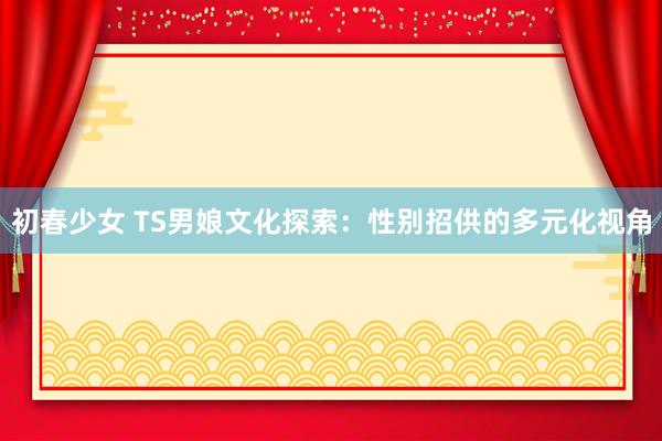 初春少女 TS男娘文化探索：性别招供的多元化视角