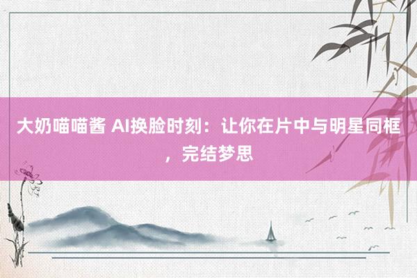 大奶喵喵酱 AI换脸时刻：让你在片中与明星同框，完结梦思
