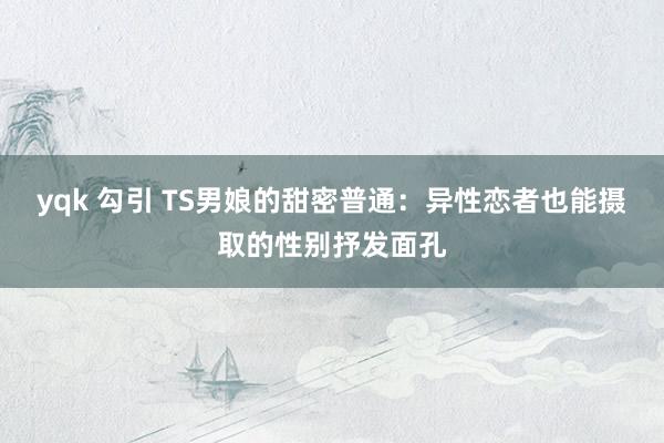 yqk 勾引 TS男娘的甜密普通：异性恋者也能摄取的性别抒发面孔