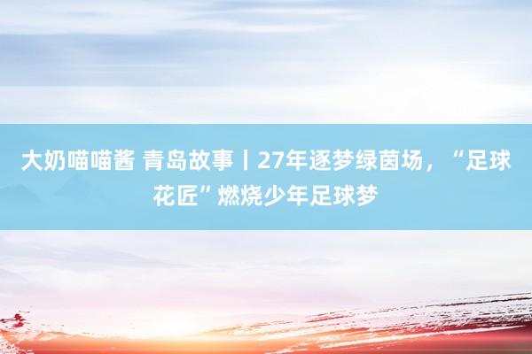 大奶喵喵酱 青岛故事丨27年逐梦绿茵场，“足球花匠”燃烧少年足球梦