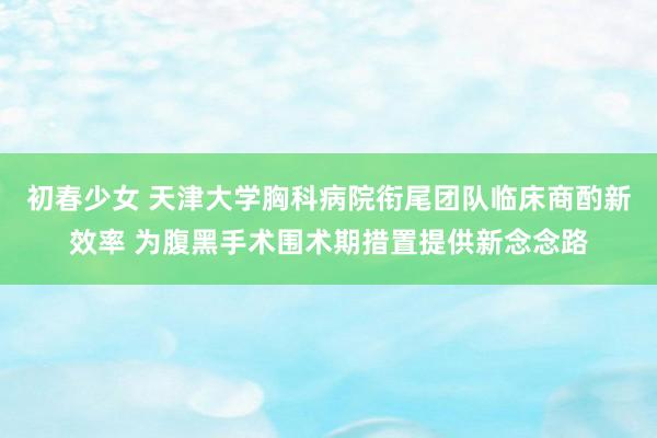 初春少女 天津大学胸科病院衔尾团队临床商酌新效率 为腹黑手术围术期措置提供新念念路