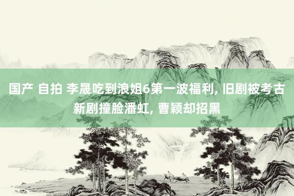 国产 自拍 李晟吃到浪姐6第一波福利， 旧剧被考古新剧撞脸潘虹， 曹颖却招黑