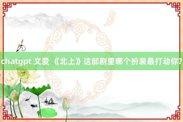 chatgpt 文爱 《北上》这部剧里哪个扮装最打动你?