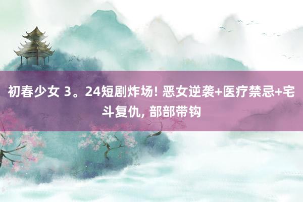 初春少女 3。24短剧炸场! 恶女逆袭+医疗禁忌+宅斗复仇， 部部带钩