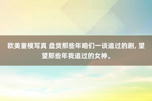 欧美童模写真 盘货那些年咱们一谈追过的剧， 望望那些年我追过的女神。