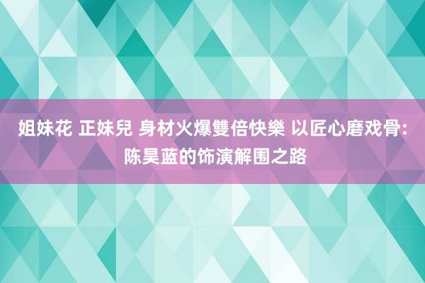 姐妹花 正妹兒 身材火爆雙倍快樂 以匠心磨戏骨: 陈昊蓝的饰演解围之路