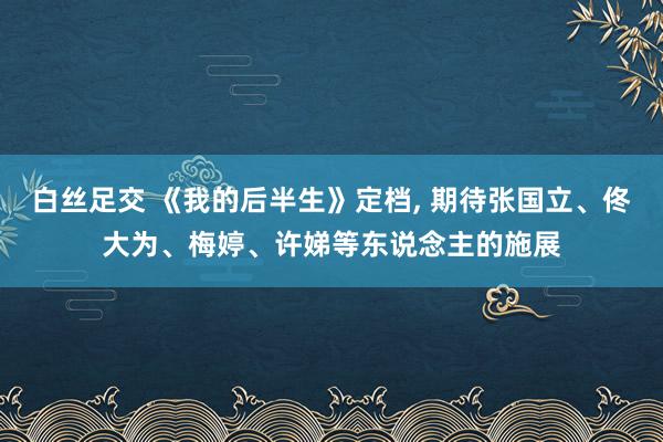 白丝足交 《我的后半生》定档， 期待张国立、佟大为、梅婷、许娣等东说念主的施展