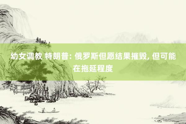 幼女调教 特朗普: 俄罗斯但愿结果摧毁， 但可能在拖延程度