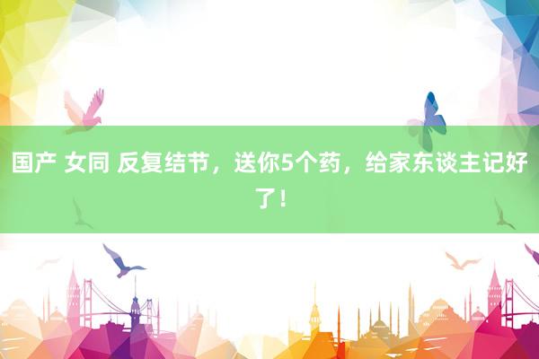 国产 女同 反复结节，送你5个药，给家东谈主记好了！