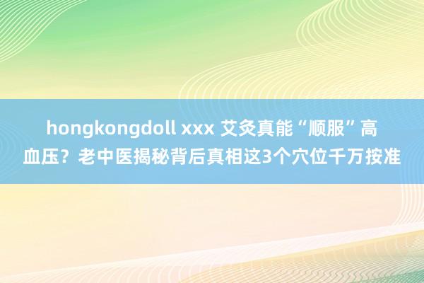 hongkongdoll xxx 艾灸真能“顺服”高血压？老中医揭秘背后真相这3个穴位千万按准