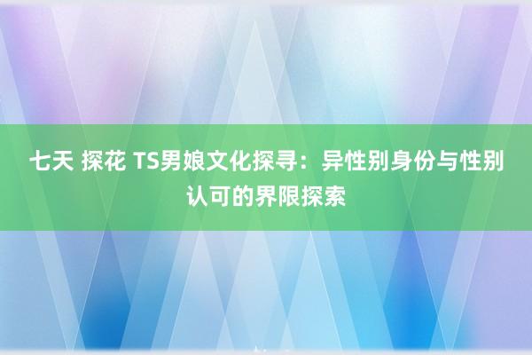 七天 探花 TS男娘文化探寻：异性别身份与性别认可的界限探索