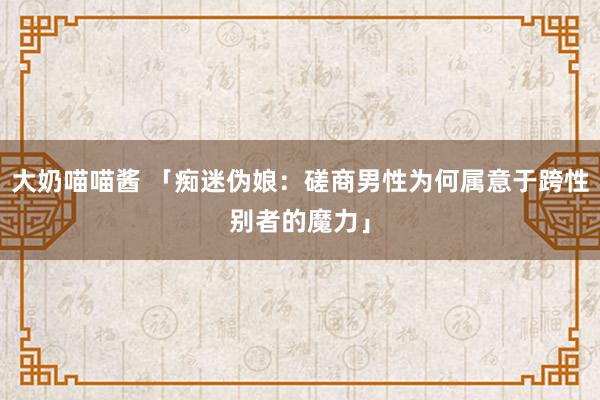 大奶喵喵酱 「痴迷伪娘：磋商男性为何属意于跨性别者的魔力」
