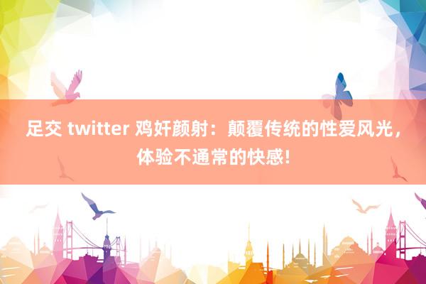 足交 twitter 鸡奸颜射：颠覆传统的性爱风光，体验不通常的快感!