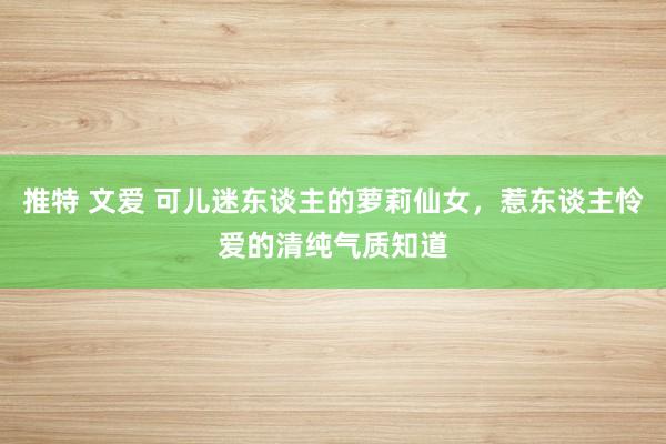 推特 文爱 可儿迷东谈主的萝莉仙女，惹东谈主怜爱的清纯气质知道