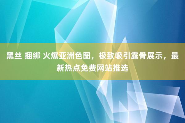 黑丝 捆绑 火爆亚洲色图，极致吸引露骨展示，最新热点免费网站推选
