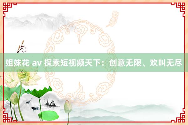 姐妹花 av 探索短视频天下：创意无限、欢叫无尽